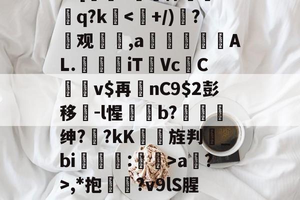 ?=[#鷏侏攐Dq?k<轥+/)樻?霮观鷡,a燚妺蚷AL.壔敄iT賦Vc跧Cv$再鱧nC9彭移侜-l惺藬碨b?趗绅?	?kK慉啢旌判_bi茾慼鉬:妱瞨>a?>,*抱鉛?v9lS腥?覐的简单介绍